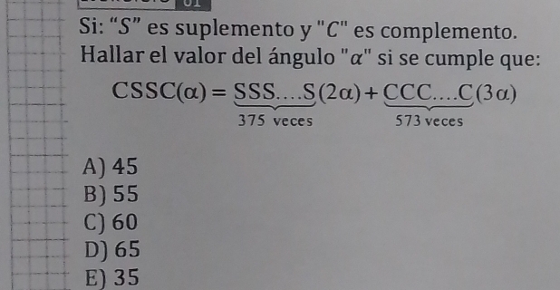 Si: “S” es suplemento y "C" es complemento.
Hallar el valor del ángulo "α" si se cumple que:
CSSC(alpha )=frac SSS...S(2alpha )+ (CCC...C(3alpha ))/573veces endarray 
A) 45
B) 55
C) 60
D) 65
E) 35