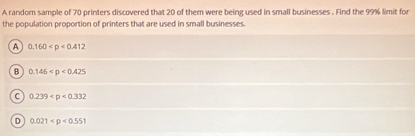 A random sample of 70 printers discovered that 20 of them were being used in small businesses . Find the 99% limit for
the population proportion of printers that are used in small businesses.
A 0.160
B 0.146
C 0.239
D 0.021