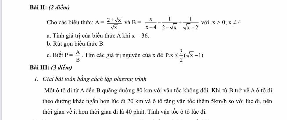 Bài II: (2 điểm) 
Cho các biểu thức: A= (2+sqrt(x))/sqrt(x)  và B= x/x-4 - 1/2-sqrt(x) + 1/sqrt(x)+2  với x>0;x!= 4
a. Tính giá trị của biều thức A khi x=36. 
b. Rút gọn biểu thức B. 
c. Biết P= A/B . Tìm các giá trị nguyên của x đề P.x≤  3/2 (sqrt(x)-1)
Bài III: (3 điểm) 
1. Giải bài toán bằng cách lập phương trình 
Một ô tô đi từ A đến B quãng đường 80 km với vận tốc không đổi. Khi từ B trở về A ô tô đi 
theo đường khác ngắn hơn lúc đi 20 km và ô tô tăng vận tốc thêm 5km/h so với lúc đi, nên 
thời gian về ít hơn thời gian đi là 40 phút. Tính vận tốc ô tô lúc đi.