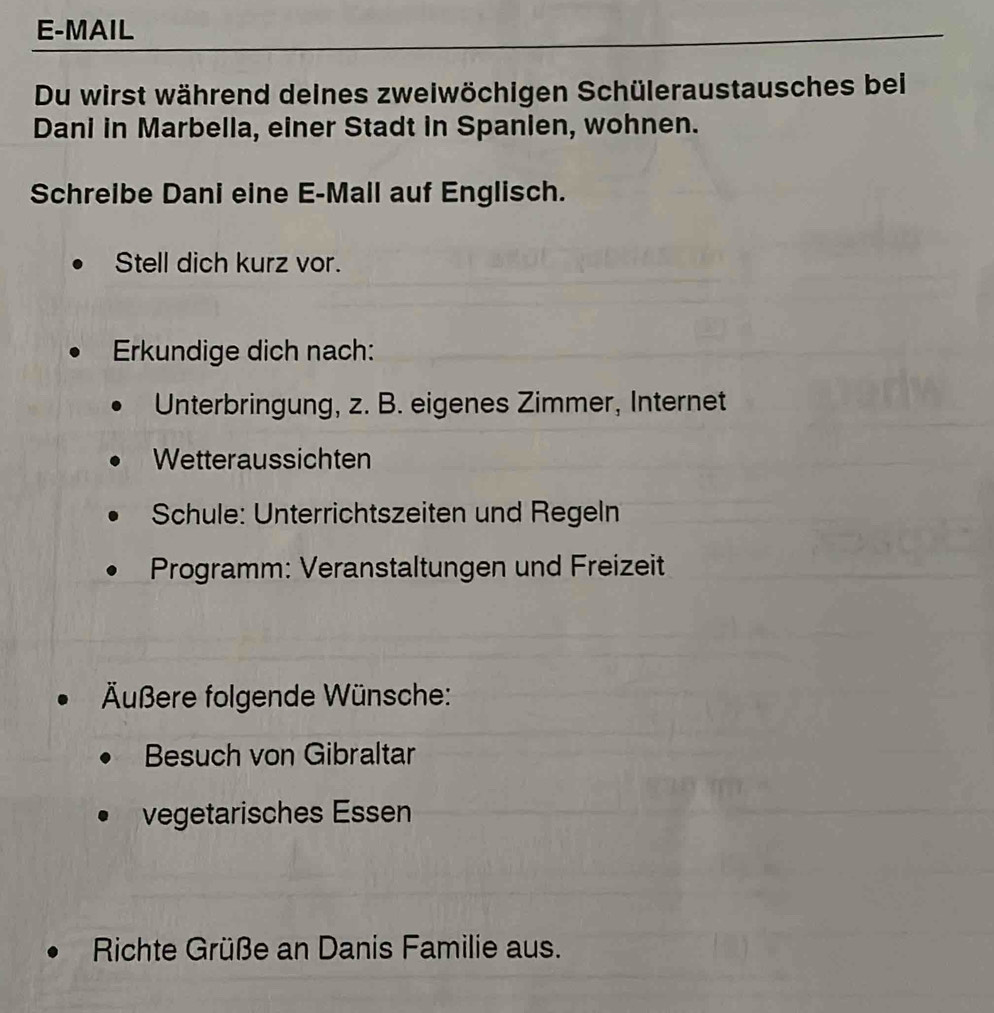 E-MAIL 
Du wirst während deines zweiwöchigen Schüleraustausches bei 
Dani in Marbella, einer Stadt in Spanien, wohnen. 
Schreibe Dani eine E-Mall auf Englisch. 
Stell dich kurz vor. 
Erkundige dich nach: 
Unterbringung, z. B. eigenes Zimmer, Internet 
Wetteraussichten 
Schule: Unterrichtszeiten und Regeln 
Programm: Veranstaltungen und Freizeit 
Äußere folgende Wünsche: 
Besuch von Gibraltar 
vegetarisches Essen 
Richte Grüße an Danis Familie aus.