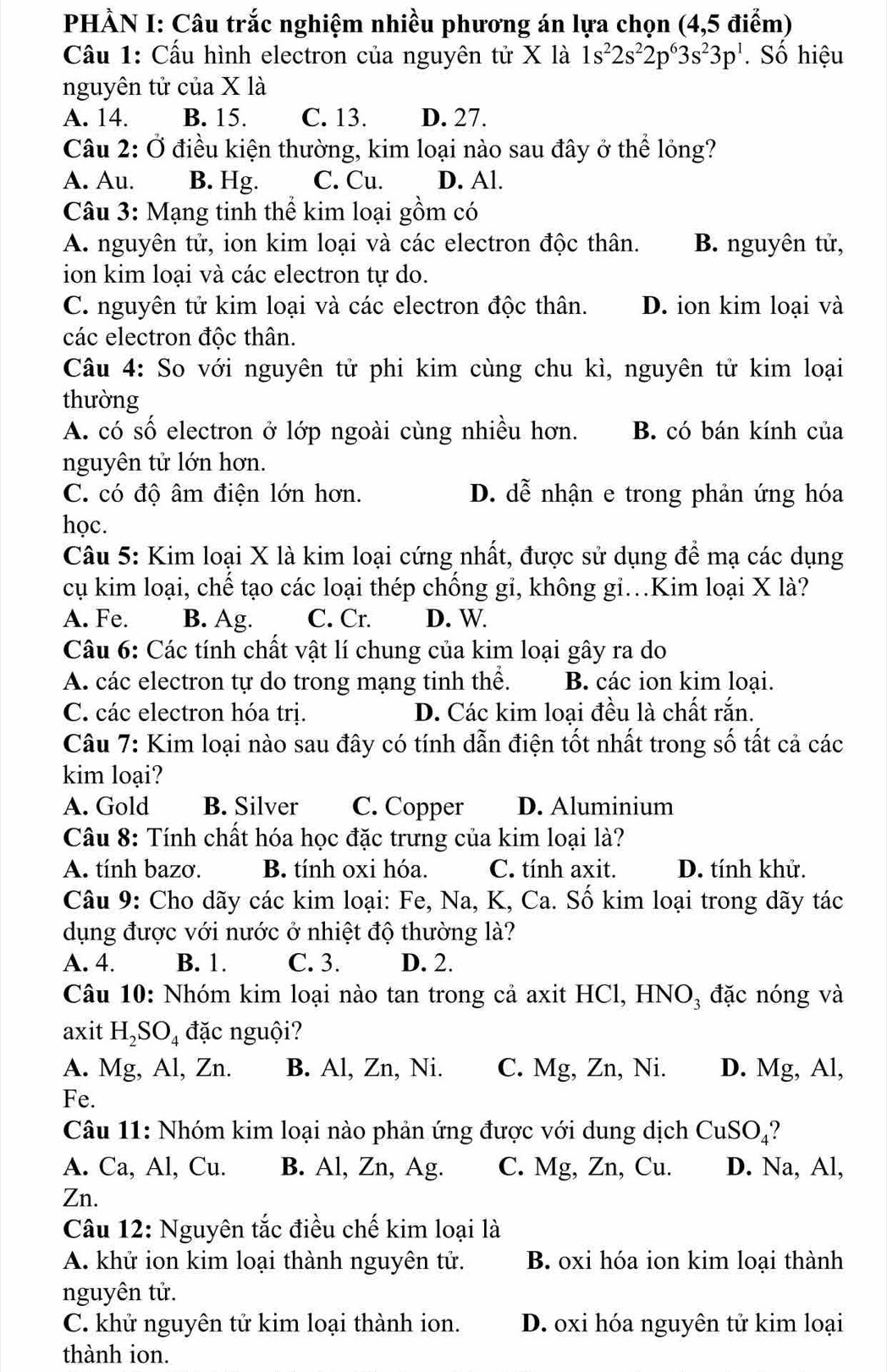 PHÀN I: Câu trắc nghiệm nhiều phương án lựa chọn (4,5 điểm)
Cầu 1: Cấu hình electron của nguyên tử X là 1s^22s^22p^63s^23p^1 Số hiệu
nguyên tử của X là
A. 14. B. 15. C. 13. D. 27.
Câu 2: Ở điều kiện thường, kim loại nào sau đây ở thể lóng?
A. Au. B. Hg. C. Cu. D. Al.
Câu 3: Mạng tinh thể kim loại gồm có
A. nguyên tử, ion kim loại và các electron độc thân. B. nguyên tử,
ion kim loại và các electron tự do.
C. nguyên tử kim loại và các electron độc thân. D. ion kim loại và
các electron độc thân.
Câu 4: So với nguyên tử phi kim cùng chu kì, nguyên tử kim loại
thường
A. có số electron ở lớp ngoài cùng nhiều hơn. B. có bán kính của
nguyên tử lớn hơn.
C. có độ âm điện lớn hơn. D. dễ nhận e trong phản ứng hóa
học.
Câu 5: Kim loại X là kim loại cứng nhất, được sử dụng để mạ các dụng
cụ kim loại, chế tạo các loại thép chống gi, không gi.Kim loại X là?
A. Fe. B. Ag. C. Cr. D. W.
Câu 6: Các tính chất vật lí chung của kim loại gây ra do
A. các electron tự do trong mạng tinh thể. B. các ion kim loại.
C. các electron hóa trị. D. Các kim loại đều là chất rắn.
Câu 7: Kim loại nào sau đây có tính dẫn điện tốt nhất trong số ất cả các
kim loại?
A. Gold B. Silver C. Copper D. Aluminium
Câu 8: Tính chất hóa học đặc trưng của kim loại là?
A. tính bazơ. B. tính oxi hóa. C. tính axit. D. tính khử.
Câu 9: Cho dãy các kim loại: Fe, Na, K, Ca. Số kim loại trong dãy tác
dụng được với nước ở nhiệt độ thường là?
A. 4. B. 1. C. 3. D. 2.
Câu 10: Nhóm kim loại nào tan trong cả axit HCl, HNO₃ đặc nóng và
axit H_2SO_4 đặc nguội?
A. Mg, Al, Zn. B. Al, Zn, Ni. C. Mg, Zn, Ni. D. Mg, Al,
Fe.
Câu 11: Nhóm kim loại nào phản ứng được với dung dịch CuSO_4 ?
A. Ca, Al, Cu. B. Al, Zn, Ag. C. Mg, Zn, Cu. D. Na, Al,
Zn.
Câu 12: Nguyên tắc điều chế kim loại là
A. khử ion kim loại thành nguyên tử. B. oxi hóa ion kim loại thành
nguyên tử.
C. khử nguyên tử kim loại thành ion. D. oxi hóa nguyên tử kim loại
thành ion.