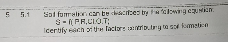 5 5.1 Soil formation can be described by the following equation:
S=f(P,R,CI.O.T)
Identify each of the factors contributing to soil formation