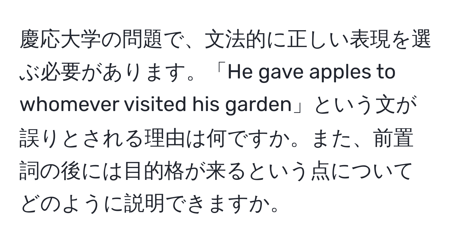 慶応大学の問題で、文法的に正しい表現を選ぶ必要があります。「He gave apples to whomever visited his garden」という文が誤りとされる理由は何ですか。また、前置詞の後には目的格が来るという点についてどのように説明できますか。