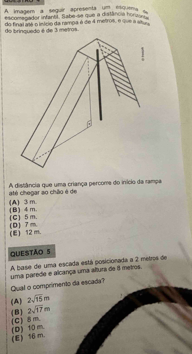 A imagem a seguir apresenta um esquema de
escorregador infantil. Sabe-se que a distância horizontal
do final até o início da rampa é de 4 metros, e que a altura
A distância que uma criança percorre do início da rampa
até chegar ao chão é de
(A) 3 m.
(B) 4 m.
(C) 5 m.
(D) 7 m.
(E) 12 m.
QUESTÃO 5
A base de uma escada está posicionada a 2 metros de
uma parede e alcança uma altura de 8 metros.
Qual o comprimento da escada?
(A) 2sqrt(15)m
(B) 2sqrt(17)m
(C) 8 m.
(D) 10 m.
(E) 16 m.