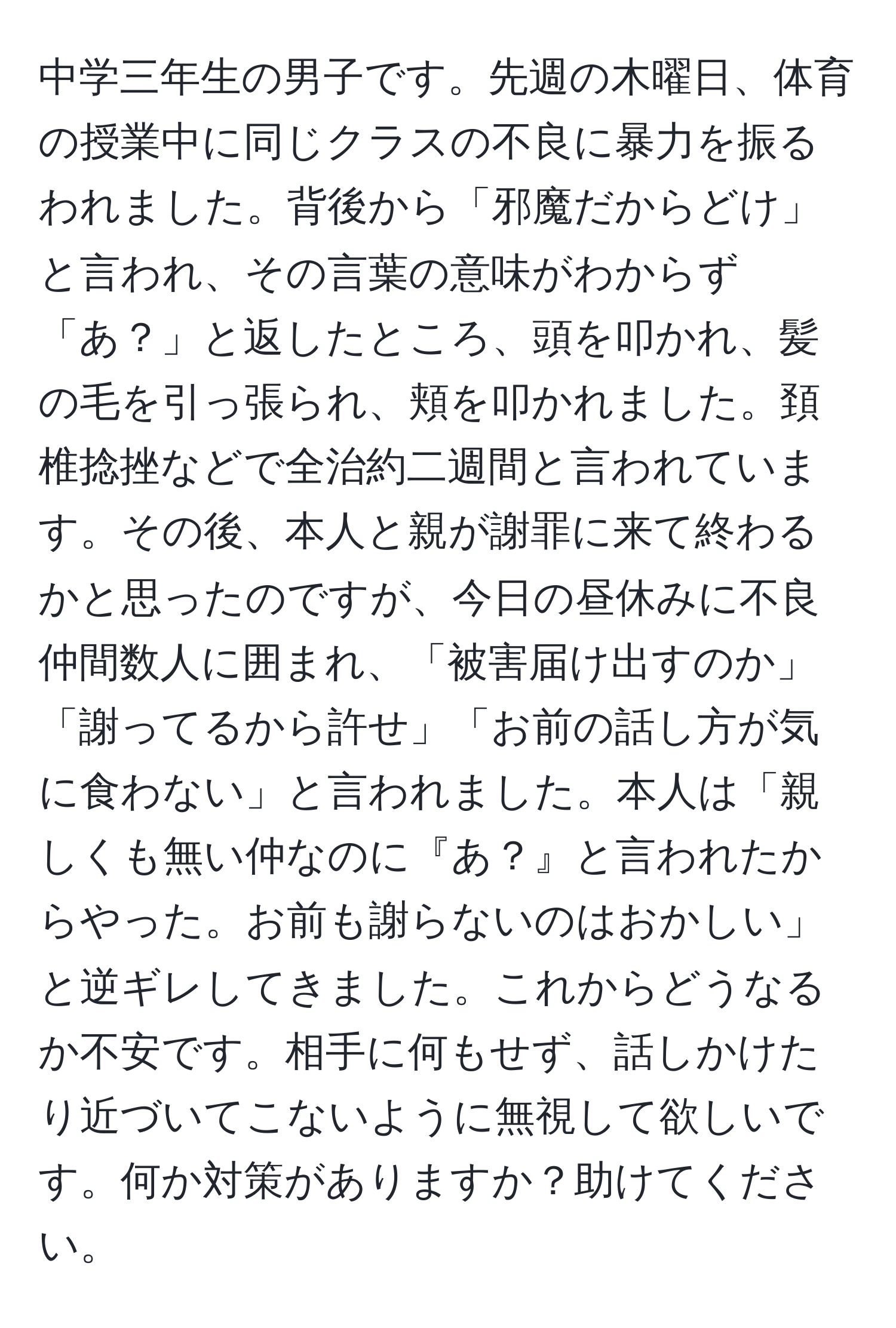 中学三年生の男子です。先週の木曜日、体育の授業中に同じクラスの不良に暴力を振るわれました。背後から「邪魔だからどけ」と言われ、その言葉の意味がわからず「あ？」と返したところ、頭を叩かれ、髪の毛を引っ張られ、頬を叩かれました。頚椎捻挫などで全治約二週間と言われています。その後、本人と親が謝罪に来て終わるかと思ったのですが、今日の昼休みに不良仲間数人に囲まれ、「被害届け出すのか」「謝ってるから許せ」「お前の話し方が気に食わない」と言われました。本人は「親しくも無い仲なのに『あ？』と言われたからやった。お前も謝らないのはおかしい」と逆ギレしてきました。これからどうなるか不安です。相手に何もせず、話しかけたり近づいてこないように無視して欲しいです。何か対策がありますか？助けてください。