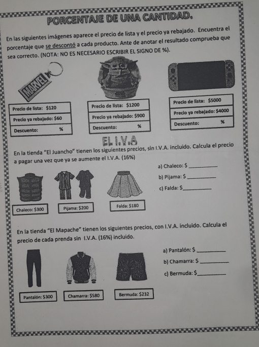 PORCENTAJE DE UNA CANTIDAD.
En las siguientes imágenes aparece el precio de lista y el precio ya rebajado. Encuentra el
porcentaje que se descontó a cada producto. Ante de anotar el resultado comprueba que
sea correcto. (NOTA: NO ES NECESARIO ESCRIBIR EL SIGNO DE %).
Precio de lista: $120 Precio de lista: $1200 Precio de lista: $5000
Precio ya rebajado: $60 Precio ya rebajado: $900 Precio ya rebajado: $4000
Descuento: % Descuento: % Descuento: %
EL I.V.
En la tienda “El Juancho” tienen los siguientes precios, sin I.V.A. incluido. Calcula el precio
a pagar una vez que ya se aumente el I.V.A. (16%)
Chaleco: $_
) Pijama: $_
) Falda: $ _
En la tienda “El Mapache” tienen los siguientes precios, con I.V.A. incluido. Calcula el
precio de cada prenda sin I.V.A. (16%) incluído.
a) Pantalón: $ _
b) Chamarra: $_
c) Bermuda: $ _
Pantalón: $300 Chamarra: $580 Bermuda: $232