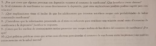 5- ¿Por qué crees que algunas personas con depresión recurren al consumo de marihuana? ¿Qué beneficios creen obtener? 
6.- Si el consumo de marihuana no causa directamente la depresión, ¡qué otras explicaciones posibles podrias sugerir para esta 
relación? 
7.- ¡Qué implicaciones tiene el hecho de que los adolescentes que intentan suicidarse tengan más probabilidades de haber 
consumido marihuana' 
8.- ¿Consideras que la información presentada en el texto es suficiente para establecer una relación causal entre el consumo de 
marihuana y la depresión? Justifica tu respuesta. 
9.- ¿Crees que los medios de comunicación suelen presentar una imagen realista de los efecros del consumo de maribuana? ¿Por 
qué 
10.-¿Qué políticas públicas crees que serían más efectivas para abordar el consumo de marshuana entre los jóvenes y sus posibles 
consecuencias en la salud mentaP