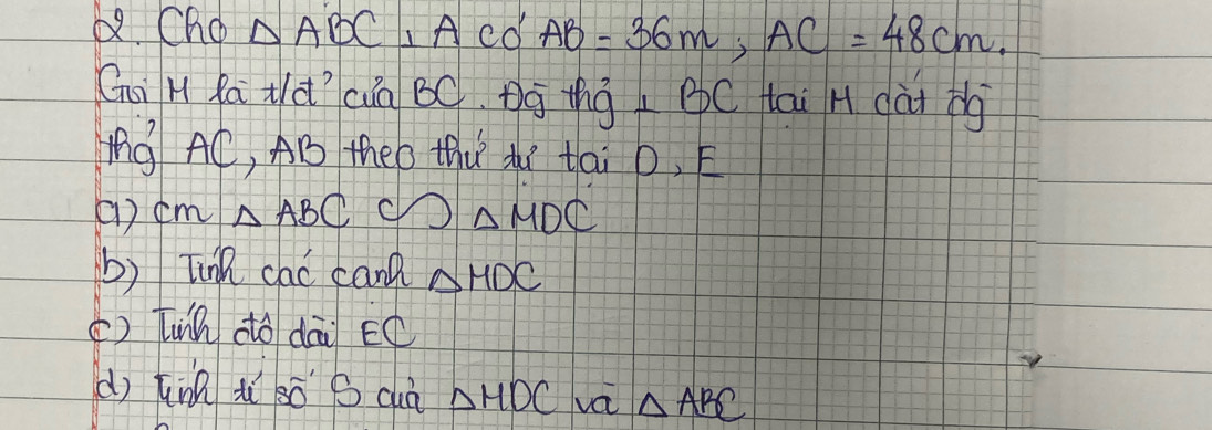 Cho △ ABC⊥ ACO'AB=36m, AC=48cm. 
Gi H Ra Nàì cuà BC. Bg thg BC tai H (ài bg 
ng AC, AB theo thu du tai D, E
() cm△ ABC C)△ MDC
b) Tink cac canl △ HDC
() Tuih dó dāi EC 
dì tnn iì sò S cuà △ HDC va △ ABC