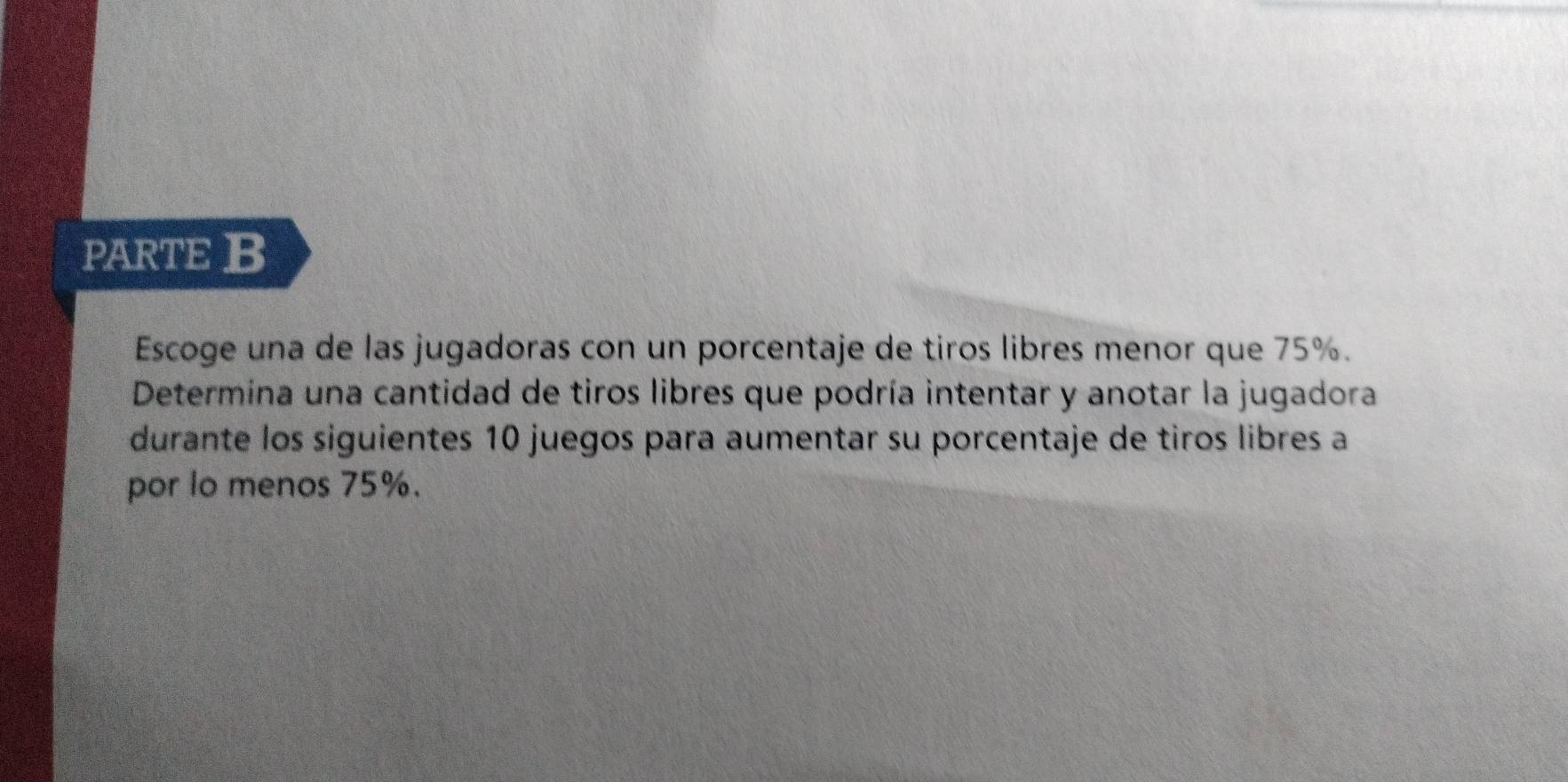 PARTE B 
Escoge una de las jugadoras con un porcentaje de tiros libres menor que 75%. 
Determina una cantidad de tiros libres que podría intentar y anotar la jugadora 
durante los siguientes 10 juegos para aumentar su porcentaje de tiros libres a 
por lo menos 75%.