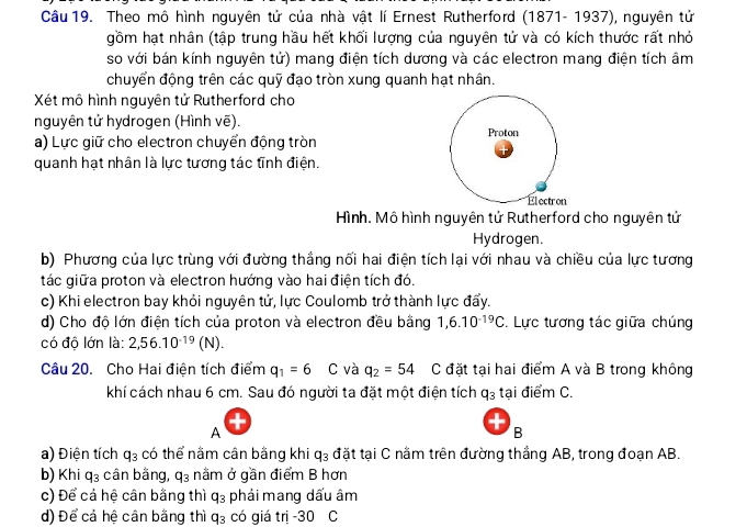 Theo mô hình nguyên tử của nhà vật lí Ernest Rutherford (1871-1937 '), nguyên tử
gồm hạt nhân (tập trung hầu hết khối lượng của nguyên tử và có kích thước rất nhỏ
so với bán kính nguyên tử) mang điện tích dương và các electron mang điện tích âm
chuyển động trên các quỹ đạo tròn xung quanh hạt nhân.
Xét mô hình nguyên tử Rutherford cho
nguyên tử hydrogen (Hình vẽ).
a) Lực giữ cho electron chuyển động tròn Proton
quanh hạt nhân là lực tương tác tĩnh điện.
Él ectr on
Hình. Mô hình nguyên tử Rutherford cho nguyên tử
Hydrogen.
b) Phương của lực trùng với đường thắng nối hai điện tích lại với nhau và chiều của lực tương
tác giữa proton và electron hướng vào hai điện tích đó.
c) Khi electron bay khỏi nguyên tử, lực Coulomb trở thành lực đẩy.
d) Cho độ lớn điện tích của proton và electron đều bằng 1,6.10^(-19)C. Lực tương tác giữa chúng
có độ lớn là: 2,56.10^(-19)(N).
Câu 20. Cho Hai điện tích điểm q_1=6 C và q_2=54 C đặt tại hai điểm A và B trong không
khí cách nhau 6 cm. Sau đó người ta đặt một điện tích q_3 tại điểm C.
A
+
B
a) Điện tích q_3 có thể nằm cân bằng khi q_3 đặt tại C nằm trên đường thắng AB, trong đoạn AB.
b) Khi q_3 cân bằng, q_3 nằm ở gần điểm B hơn
c) Để cả hệ cân bằng thì q_3 phải mang dấu âm
d) Để cả hệ cân bằng thì q_3 có giá trị -30 C