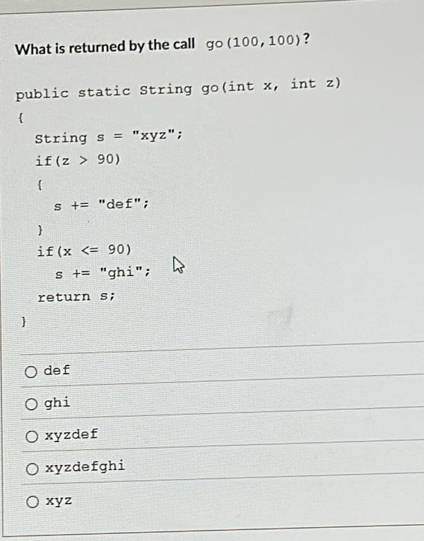 What is returned by the call go(100,100) ?
public static String go(int x, int z)

String s= "xyz";
. if(z>90)

s+= "de f'';

i f(x
s+= "ghi";
return s;

def
ghi
xyzdef
xyzdefghi
xyz