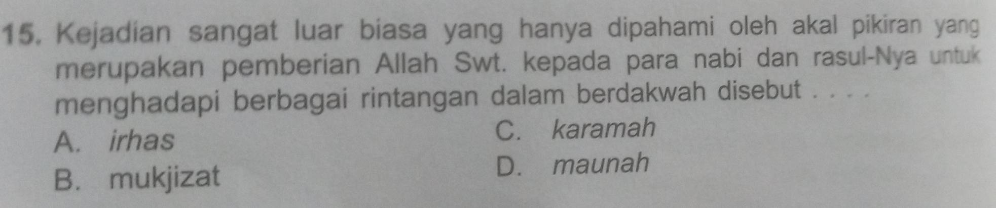 Kejadian sangat luar biasa yang hanya dipahami oleh akal pikiran yang
merupakan pemberian Allah Swt. kepada para nabi dan rasul-Nya untuk
menghadapi berbagai rintangan dalam berdakwah disebut . . . .
A. irhas C. karamah
B. mukjizat
D. maunah