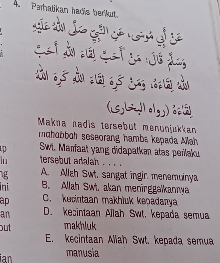 Perhatikan hadis berikut.
sllo
Cet j :Jé ảng
dài 0, 5 x zé 0,ó jā d zù
(SLIog)
Makna hadis tersebut menunjukkan
mɑhɑbbɑh seseorang hamba kepada Allah
p Swt. Manfaat yang didapatkan atas perilaku
lu tersebut adalah . . . .
ng A. Allah Swt. sangat ingin menemuinya
ini B. Allah Swt. akan meninggalkannya
ap C. kecintaan makhluk kepadanya
an D. kecintaan Allah Swt. kepada semua
out makhluk
E. kecintaan Allah Swt. kepada semua
ian
manusia