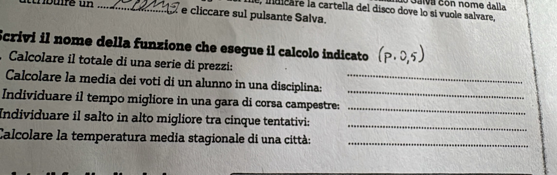 Galva con nome dalla 
Îe, indicare la cartella del disco dove lo si vuole salvare, 
nbuire un _e cliccare sul pulsante Salva. 
Scrivi il nome della funzione che esegue il calcolo indicato 
, Calcolare il totale di una serie di prezzi: 
_ 
Calcolare la media dei voti di un alunno in una disciplina:_ 
Individuare il tempo migliore in una gara di corsa campestre:_ 
Individuare il salto in alto migliore tra cinque tentativi:_ 
Calcolare la temperatura media stagionale di una città:_