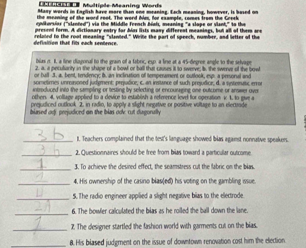 Multiple-Meaning Words 
Many words in English have more than one meaning. Each meaning, however, is based on 
the meaning of the word root. The word bias, for example, comes from the Greek 
epikarsios ("slanted") via the Middle French biaís, meaning "a slope or slant," to the 
present form. A dictionary entry for bias lists many different meanings, but all of them are 
related to the root meaning “slanted.” Write the part of speech, number, and letter of the 
definition that fits each sentence. 
blas n. 1. a fine dliagonal to the grain of a fabric, esp. a line at a 45-degree angle to the selvage 
2. a. a peculiarity in the shape of a bowl or ball that causes it to swerve; b. the swerve of the bowl 
or ball 3. a. bent, tendency; b. an inclination of temperament or outlook, esp. a personal and 
sometimes unreasoned judgment: prejudice; c. an instance of such prejudice; d. a systematic error 
introduced into the sampling or testing by selecting or encouraging one outcome or answer over 
others 4. voltage applied to a device to establish a reference level for operation v 1. to give a 
prejudiced outlook 2. in radio, to apply a slight negative or positive voltage to an electrode 
biased adj, prejudiced on the bias od cut diagonally 
_1. Teachers complained that the test's language showed bias against nonnative speakers. 
_2. Questionnaires should be free from bias toward a particular outcome 
_3. To achieve the desired effect, the seamstress cut the fabric on the bias. 
_4. His ownership of the casino bias(ed) his voting on the gambling issue. 
_5. The radio engineer applied a slight negative bias to the electrode. 
_6. The bowler calculated the bias as he rolled the ball down the lane. 
_7. The designer startled the fashion world with garments cut on the bias. 
_8. His biased judgment on the issue of downtown renovation cost him the election.