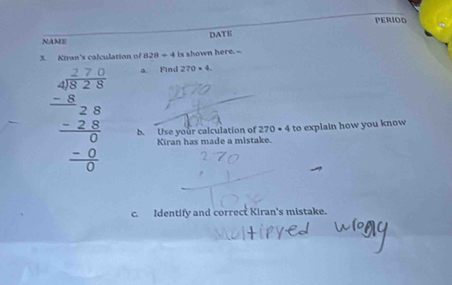 PERIOD 
NAME DATE 
3. Kiran's calculation of 828/ 4 is shown here.-
beginarrayr 40 -8encloselongdiv 72.28 -8 -28 -28 hline 0 hline 0endarray 0 hline 0endarray 
a Find 270· 4. 
b. Use your calculation of 270· 4 to explain how you know 
Kiran has made a mistake. 
c. Identify and correct Kiran's mistake.