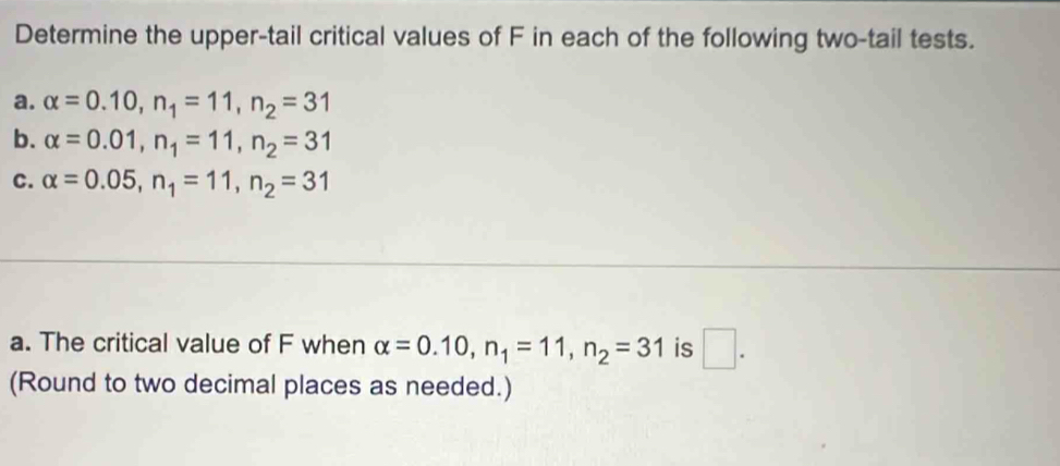 Determine the upper-tail critical values of F in each of the following two-tail tests. 
a. alpha =0.10, n_1=11, n_2=31
b. alpha =0.01, n_1=11, n_2=31
C. alpha =0.05, n_1=11, n_2=31
a. The critical value of F when alpha =0.10, n_1=11, n_2=31 is □ . 
(Round to two decimal places as needed.)