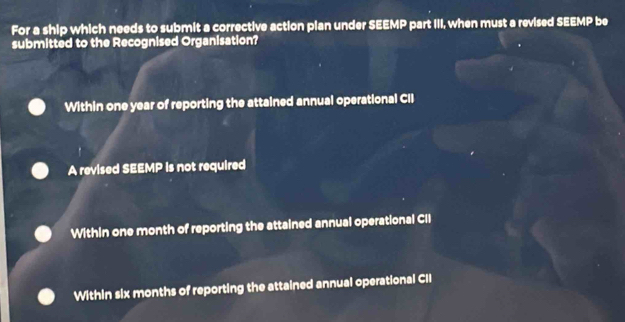 For a ship which needs to submit a corrective action plan under SEEMP part III, when must a revised SEEMP be
submitted to the Recognised Organisation?
Within one year of reporting the attained annual operational CII
A revised SEEMP is not required
Within one month of reporting the attained annual operational CII
Within six months of reporting the attained annual operational CII