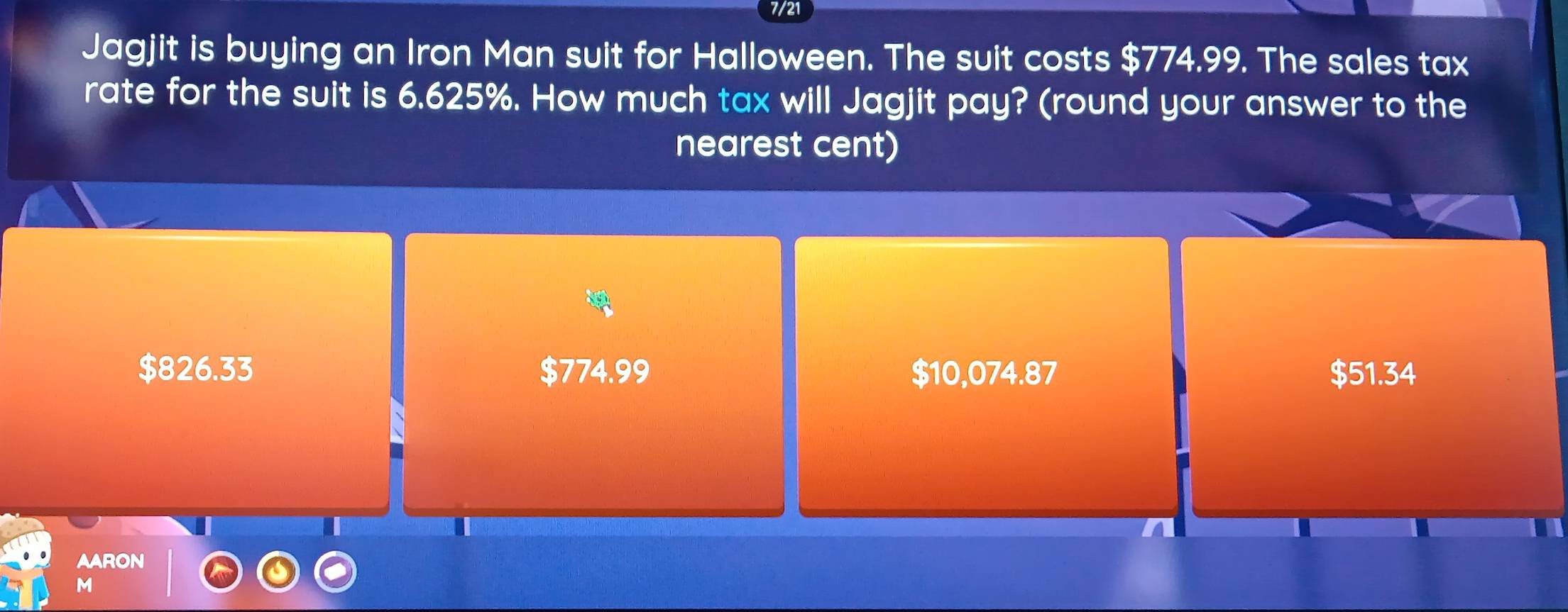 7/21
Jagjit is buying an Iron Man suit for Halloween. The suit costs $774.99. The sales tax
rate for the suit is 6.625%. How much tax will Jagjit pay? (round your answer to the
nearest cent)
$826.33 $774.99 $10,074.87 $51.34
AARON
M