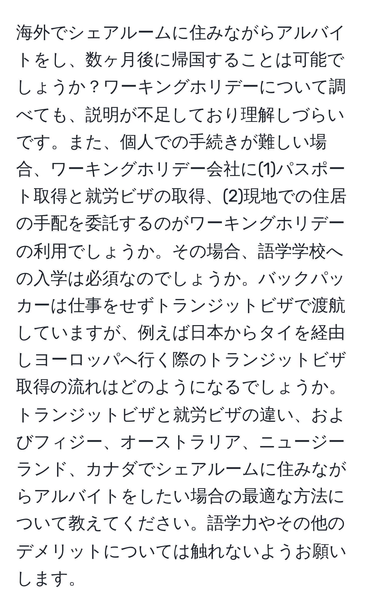 海外でシェアルームに住みながらアルバイトをし、数ヶ月後に帰国することは可能でしょうか？ワーキングホリデーについて調べても、説明が不足しており理解しづらいです。また、個人での手続きが難しい場合、ワーキングホリデー会社に(1)パスポート取得と就労ビザの取得、(2)現地での住居の手配を委託するのがワーキングホリデーの利用でしょうか。その場合、語学学校への入学は必須なのでしょうか。バックパッカーは仕事をせずトランジットビザで渡航していますが、例えば日本からタイを経由しヨーロッパへ行く際のトランジットビザ取得の流れはどのようになるでしょうか。トランジットビザと就労ビザの違い、およびフィジー、オーストラリア、ニュージーランド、カナダでシェアルームに住みながらアルバイトをしたい場合の最適な方法について教えてください。語学力やその他のデメリットについては触れないようお願いします。