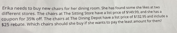 Erika needs to buy new chairs for her dining room. She has found some she likes at two 
different stores. The chairs at The Sitting Store have a list price of $149.99, and she has a 
coupon for 35% off. The chairs at The Dining Depot have a list price of $132.95 and include a
$25 rebate. Which chairs should she buy if she wants to pay the least amount for them?