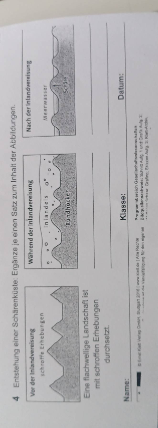 Entstehung einer Schärenküste: Ergänze je einen Satz zum Inhalt der Abbildungen.
Vor der Inlandvereisung 
schroffe Erhebungen
_
Eine flachwellige Landschaft ist
mit schroffen Erhebungen
_
durchsetzt.
_
_
Name:
Klasse: Datum:
@ Emst Kieti Verlag GmbH, Stuttgart 2016 | www.kiett.de | Alle Rechte Programmbereich Gesellschaftswissenschaften
edene iet die Vervieifältigung für den eigenen Bildquellennachweis: Schnitt Aufg. 1 und Grafk Aufg. 2:
Kaenn Schaar Grafing; Skizzen Aufg, 3: Klett-Archiv,