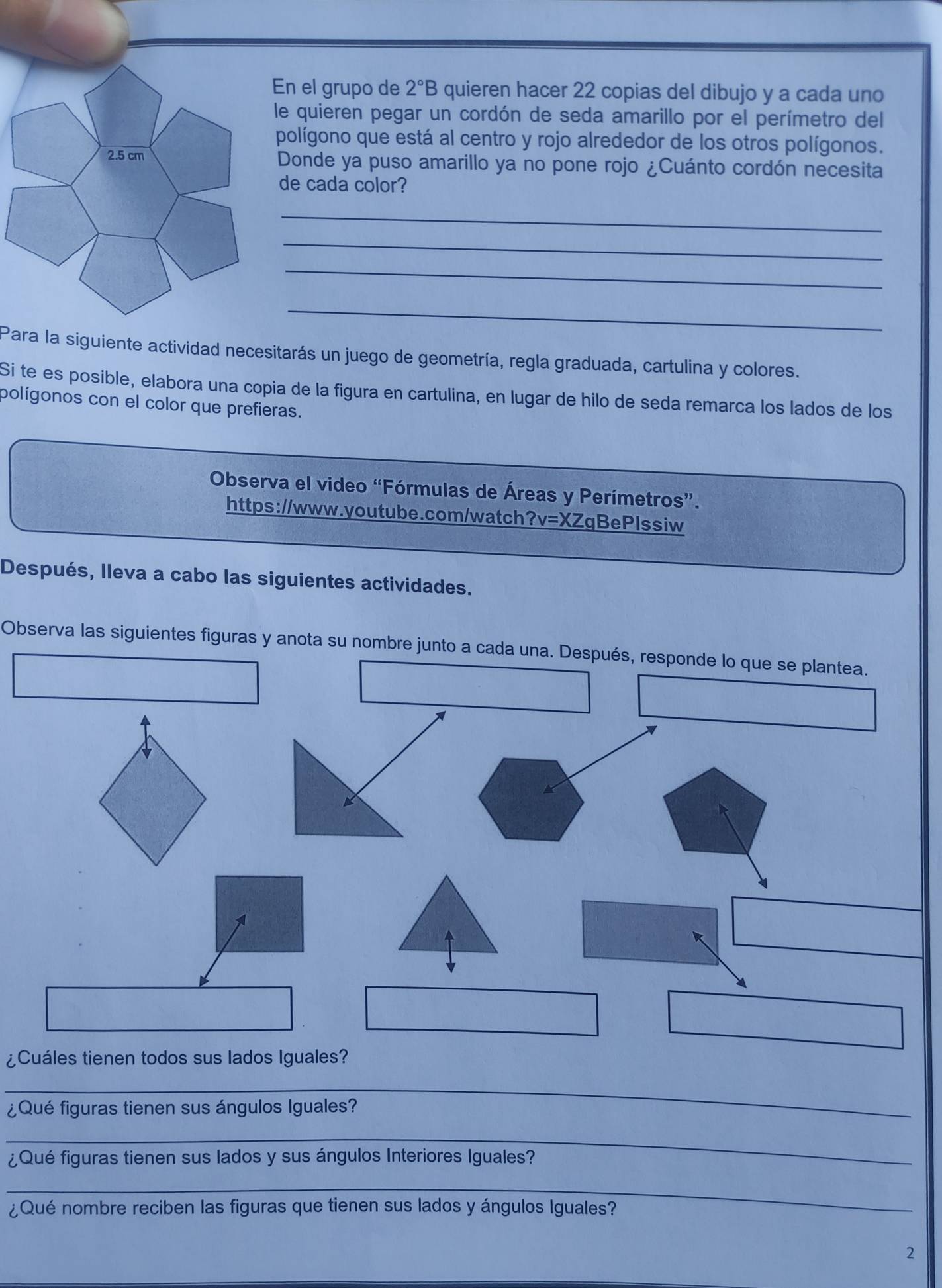 En el grupo de 2°B quieren hacer 22 copias del dibujo y a cada uno 
le quieren pegar un cordón de seda amarillo por el perímetro del 
polígono que está al centro y rojo alrededor de los otros polígonos. 
Donde ya puso amarillo ya no pone rojo ¿Cuánto cordón necesita 
de cada color? 
_ 
_ 
_ 
_ 
Para la siguiente actividad necesitarás un juego de geometría, regla graduada, cartulina y colores. 
Si te es posible, elabora una copia de la figura en cartulina, en lugar de hilo de seda remarca los lados de los 
polígonos con el color que prefieras. 
Observa el video “Fórmulas de Áreas y Perímetros”. 
https://www.youtube.com/watch?v=XZqBePlssiw 
Después, lleva a cabo las siguientes actividades. 
Observa las siguientes figuras y anota su nombre junto a cada una. Después, responde lo que se plantea. 
k 
¿Cuáles tienen todos sus lados Iguales? 
_ 
¿Qué figuras tienen sus ángulos Iguales? 
_ 
¿Qué figuras tienen sus lados y sus ángulos Interiores Iguales? 
_ 
¿Qué nombre reciben las figuras que tienen sus lados y ángulos Iguales? 
2