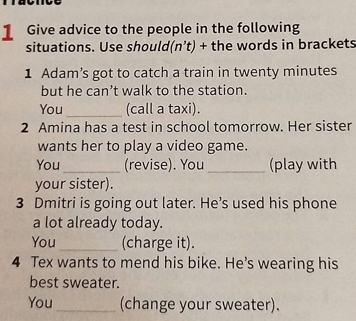 Give advice to the people in the following 
situations. Use should n't) + the words in brackets 
1 Adam’s got to catch a train in twenty minutes
but he can’t walk to the station. 
You _(call a taxi). 
2 Amina has a test in school tomorrow. Her sister 
wants her to play a video game. 
You_ (revise). You _(play with 
your sister). 
3 Dmitri is going out later. He’s used his phone 
a lot already today. 
You_ (charge it). 
4 Tex wants to mend his bike. He's wearing his 
best sweater. 
You_ (change your sweater).