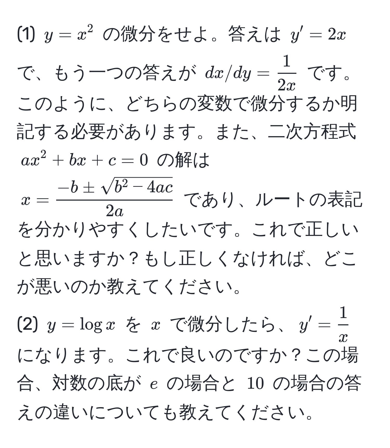 (1) $y = x^(2$ の微分をせよ。答えは $y' = 2x$ で、もう一つの答えが $dx/dy = frac1)2x$ です。このように、どちらの変数で微分するか明記する必要があります。また、二次方程式 $ax^(2 + bx + c = 0$ の解は $x = frac-b ± sqrt(b^2 - 4ac))2a$ であり、ルートの表記を分かりやすくしたいです。これで正しいと思いますか？もし正しくなければ、どこが悪いのか教えてください。
(2) $y = log x$ を $x$ で微分したら、$y' =  1/x $ になります。これで良いのですか？この場合、対数の底が $e$ の場合と $10$ の場合の答えの違いについても教えてください。