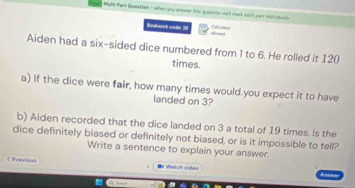 Naed, Multi Part Question - when you answer this question we'll mark each part individually 
Calculator 
Bookwork code: 28 allowed 
Aiden had a six-sided dice numbered from 1 to 6. He rolled it 120
times. 
a) If the dice were fair, how many times would you expect it to have 
landed on 3? 
b) Aiden recorded that the dice landed on 3 a total of 19 times. Is the 
dice definitely biased or definitely not biased, or is it impossible to tell? 
Write a sentence to explain your answer. 
< Previous Watch video Answer