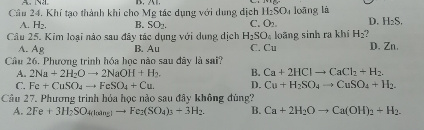 Na. B. Al.
Câu 24. Khí tạo thành khi cho Mg tác dụng với dung dịch H_2SO_4 loãng là
A. H_2. B. SO_2. C. O_2.
D. H_2S. 
Câu 25. Kim loại nào sau đây tác dụng với dung dịch H_2SO_4 loãng sinh ra khí H_2 2
A. Ag B. Au C. Cu D. Zn.
Câu 26. Phương trình hóa học nào sau đây là sai?
A. 2Na+2H_2Oto 2NaOH+H_2. B. Ca+2HClto CaCl_2+H_2.
C. Fe+CuSO_4to FeSO_4+Cu. D. Cu+H_2SO_4to CuSO_4+H_2. 
Câu 27. Phương trình hóa học nào sau đây không đúng?
A. 2Fe+3H_2SO_4(loang)to Fe_2(SO_4)_3+3H_2. B. Ca+2H_2Oto Ca(OH)_2+H_2.