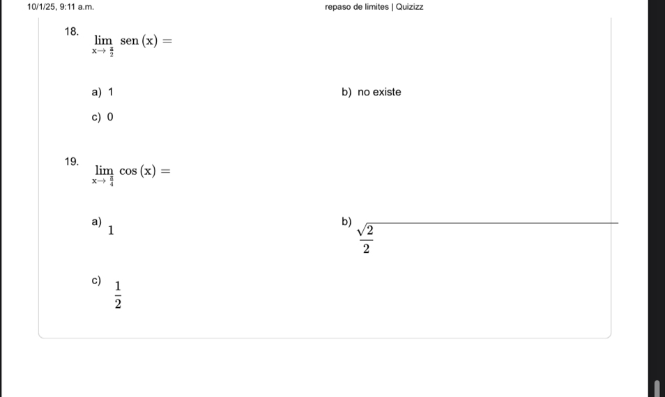 10/1/25 9:11 a.m. repaso de limites | Quizizz
18. limlimits _xto  π /2 sen(x)=
a) 1 b) no existe
c) 0
19.
limlimits _xto  π /4 cos (x)=
a)
1
b)  sqrt(2)/2 
c)  1/2 