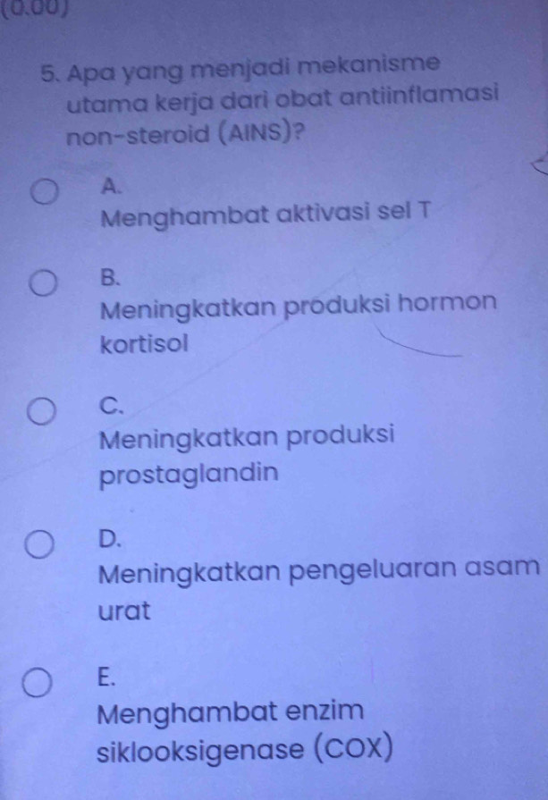 (0.00)
5. Apa yang menjadi mekanisme
utama kerja dari obat antiinflamasi
non-steroid (AINS)?
A.
Menghambat aktivasi sel T
B.
Meningkatkan produksi hormon
kortisol
C.
Meningkatkan produksi
prostaglandin
D.
Meningkatkan pengeluaran asam
urat
E.
Menghambat enzim
siklooksigenase (COX)