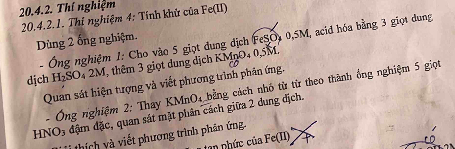 Thí nghiệm 
20.4.2.1. Thí nghiệm 4: Tính khử của Fe(II) 
Dùng 2 ổng nghiệm. 
- Ông nghiệm 1: Cho vào 5 giọt dung dịch FeSO, 0, 5M, acid hóa bằng 3 giọt dung 
djch H_2S O4 2M, thêm 3 giọt dung dịch KMnO₄ 0,5M. 
Quan sát hiện tượng và viết phương trình phản ứng. 
- Ông nghiệm 2: Thay KMnO_4 bằng cách nhỏ từ từ theo thành ống nghiệm 5 giọt
HNO3 đậm đặc, quan sát mặt phân cách giữa 2 dung dịch. 
thích và viết phương trình phản ứng. 
n nhức của 1 7_O(1)