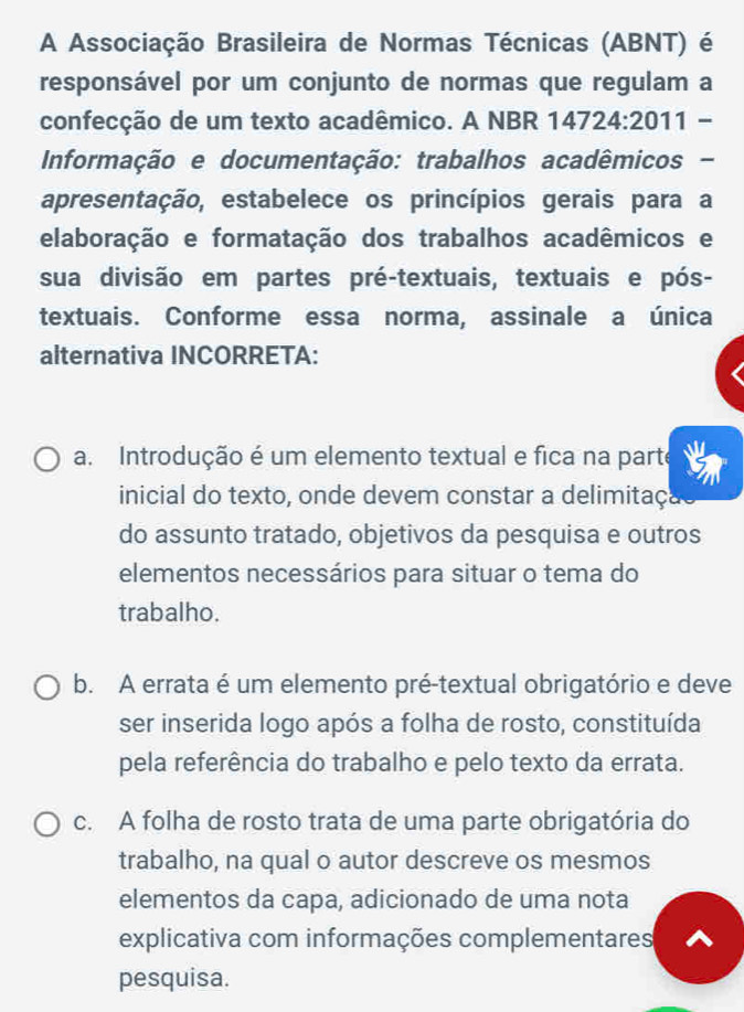 A Associação Brasileira de Normas Técnicas (ABNT) é
responsável por um conjunto de normas que regulam a
confecção de um texto acadêmico. A NBR 147: 24:20 11 -
Informação e documentação: trabalhos acadêmicos -
apresentação, estabelece os princípios gerais para a
elaboração e formatação dos trabalhos acadêmicos e
sua divisão em partes pré-textuais, textuais e pós-
textuais. Conforme essa norma, assinale a única
alternativa INCORRETA:
a. Introdução é um elemento textual e fica na parte
inicial do texto, onde devem constar a delimitaça
do assunto tratado, objetivos da pesquisa e outros
elementos necessários para situar o tema do
trabalho.
b. A errata é um elemento pré-textual obrigatório e deve
ser inserida logo após a folha de rosto, constituída
pela referência do trabalho e pelo texto da errata.
c. A folha de rosto trata de uma parte obrigatória do
trabalho, na qual o autor descreve os mesmos
elementos da capa, adicionado de uma nota
explicativa com informações complementares
pesquisa.