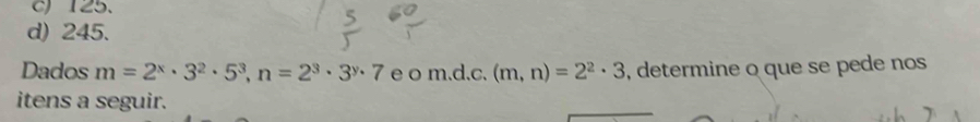 c) 125.
d) 245.
Dados m=2^x· 3^2· 5^3, n=2^3· 3^y· 7 e o m.d.c. (m,n)=2^2· 3 , determine o que se pede nos
itens a seguir.