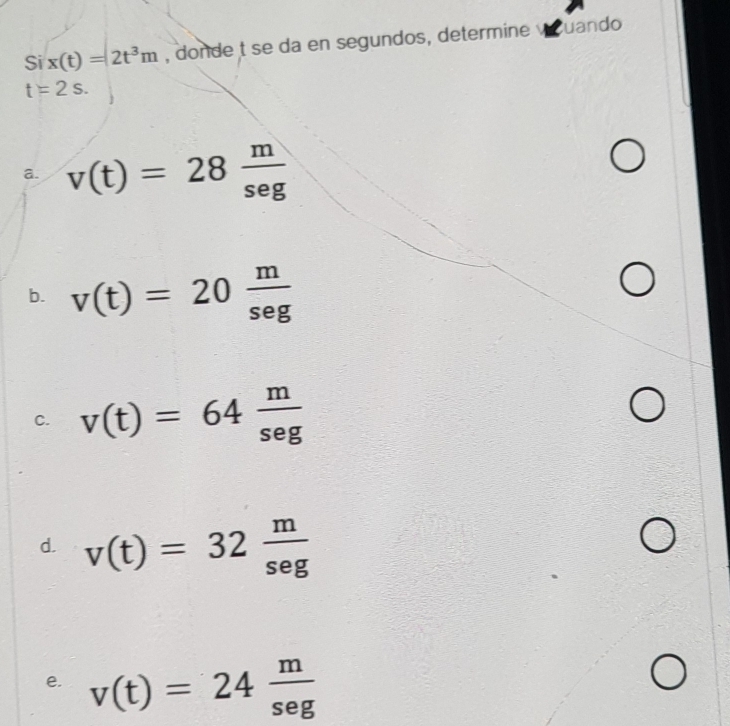 Si x(t)=2t^3m , donde t se da en segundos, determine vuando
t=2s.
a. v(t)=28 m/seg 
b. v(t)=20 m/seg 
C. v(t)=64 m/seg 
d. v(t)=32 m/seg 
e. v(t)=24 m/sec g 