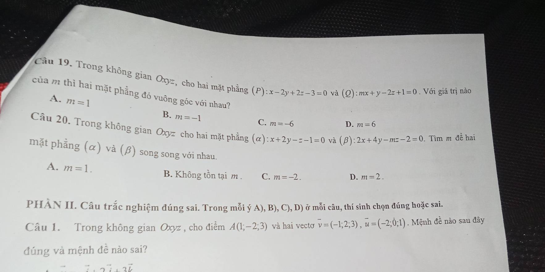 Trong không gian Oxyz, cho hai mặt phẳng (P) x-2y+2z-3=0
và (Q):mx+y-2z+1=0. Với giá trị nào
của m thì hai mặt phẳng đó vuông góc với nhau?
A. m=1 B. m=-1
C. m=-6 m=6
D.
Câu 20. Trong không gian Oxyz cho hai mặt phẳng (α) :x+2y-z-1=0 và
(beta ):2x+4y-mz-2=0 Tìm m đề hai
mặt phẳng (α) và (β) song song với nhau.
A. m=1.
B. Không tồn tại m. C. m=-2. D. m=2. 
PHÀN II. Câu trắc nghiệm đúng sai. Trong mỗi ý A), B), (.) D ) ở mỗi câu, thí sinh chọn đúng hoặc sai.
Câu 1. Trong không gian Oxyz , cho điểm A(1;-2;3) và hai vectơ vector v=(-1;2;3), vector u=(-2;0;1) Mệnh đề nào sau đây
đúng và mệnh đề nào sai?
2L