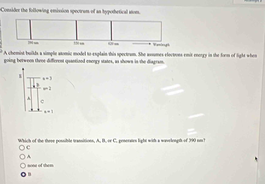 Consider the following emission spectrum of an hypothetical atom.
A chemist builds a simple atomic model to explain this spectrum. She assumes electrons emit energy in the form of light when
going between three different quantized energy states, as shown in the diagram.
E n=3
B
n=2
^
C
n=1
Which of the three possible transitions, A, B, or C, generates light with a wavelength of 390 nm?
c
A
none of them
B