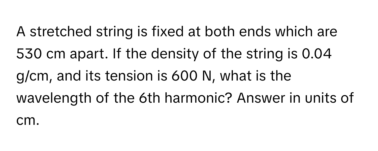 A stretched string is fixed at both ends which are 530 cm apart. If the density of the string is 0.04 g/cm, and its tension is 600 N, what is the wavelength of the 6th harmonic? Answer in units of cm.