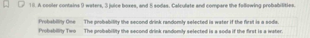 A cooler contains 9 waters, 3 juice boxes, and 8 sodas. Calculate and compare the following probabilities. 
Probability One The probability the second drink randomly selected is water if the first is a soda. 
Probability Two The probability the second drink randomly selected is a soda if the first is a water.