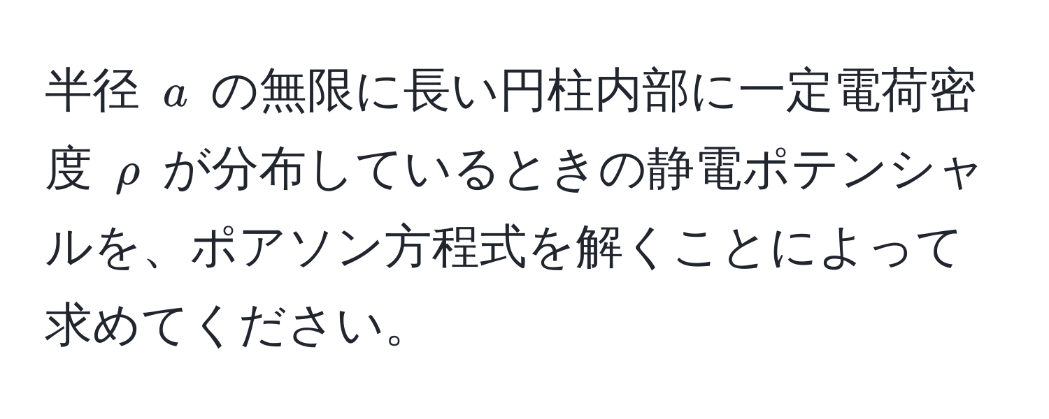 半径 $a$ の無限に長い円柱内部に一定電荷密度 $rho$ が分布しているときの静電ポテンシャルを、ポアソン方程式を解くことによって求めてください。