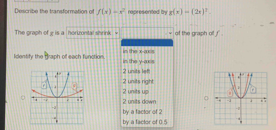 Describe the transformation of f(x)=x^2 represented by g(x)=(2x)^2. 
The graph of g is a horizontal shrink of the graph of f.
in the x-axis
Identify the graph of each function. in the y-axis
2 units left
2 units right
2 units up
2 units down
by a factor of 2
by a factor of 0.5