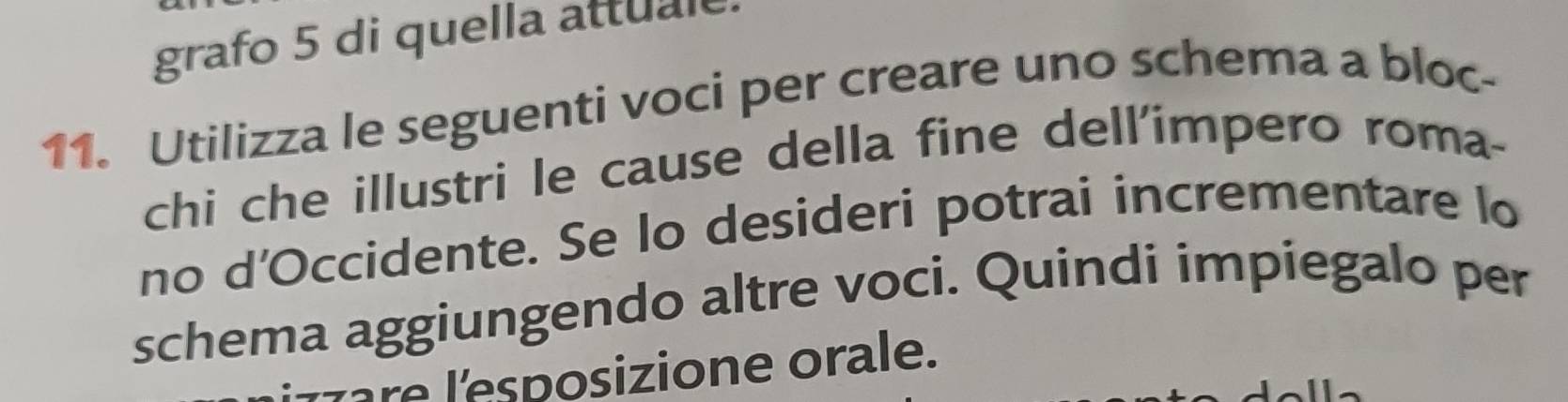 grafo 5 di quella attuale 
11. Utilizza le seguenti voci per creare uno schema a bloc- 
chi che illustri le cause della fine dell'impero roma- 
no d’Occidente. Se lo desideri potrai incrementare lo 
schema aggiungendo altre voci. Quindi impiegalo per 
l re l'esposizione orale.