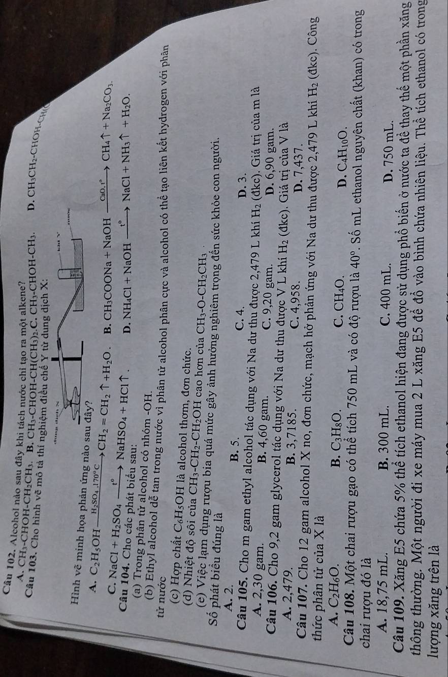 Alcohol nào sau đầy khi tách nước chi tạo ra một alkene?
A. CH_3-CHOH-CH_2CH 1. B.CH_3 -CHOH- -CH(CH_3) 2.C. CH₁-CHOH-CH₃. D. CH_3CH_2-CHOH-CHeHe
Câu 103. Cho hình về mô tả thí nghiệm điều chế Y từ dung dịch X:
 
Hình vẽ minh họa phản ứng
A. C_2H_5 OH H_2SO_4,170°C _  CH_2=CH_2uparrow +H_2O B. CH_3COONa+NaOHxrightarrow CaO.r°CH_4uparrow +Na_2CO_3
C. NaCl+H_2SO_4xrightarrow t°NaHSO_4+HCluparrow . D. NH_4Cl+NaOHxrightarrow t°NaCl+NH_3uparrow +H_2O.
Câu 104. Cho các phát biểu sau:
(a) Trong phân tử alcohol có nhóm -OH.
(b) Ethyl alcohol dễ tan trong nước vì phân tử alcohol phân cực và alcohol có thể tạo liên kết hydrogen với phân
tử nước
(c) Hợp chất C_6H_5OH I là alcohol thơm, đơn chức.
(d) Nhiệt độ sôi của CH_3-CH_2-CH_2OH H cao hơn của CH_3-O-CH_2CH_3
(e) Việc lạm dụng rượu bia quá mức gây ảnh hưởng nghiêm trọng đến sức khỏe con người.
Số phát biểu đúng là
A. 2. B. 5. C. 4. D. 3.
Câu 105. Cho m gam ethyl alcohol tác dụng với Na dư thu được 2,479 L khí H_2 (đkc). Giá trị của m là
A. 2,30 gam. B. 4,60 gam. C. 9,20 gam.
D. 6,90 gam.
Câu 106. Cho 9,2 gam glycerol tác dụng với Na dư thu được V L khí H_2 (dkc ). Giá trị của V là
A. 2,479. B. 3,7185. C. 4,958. D. 7,437.
Câu 107. Cho 12 gam alcohol X no, đơn chức, mạch hở phản ứng với Na dư thu được 2,479 L khí H_2 (đkc). Công
thức phân tử của X là
A. C_2H_6O. B. C_3H_8O. C. CH_4O.
D. C_4H_10O.
Câu 108. Một chai rượu gạo có thể tích 750 mL và có độ rượu là 40°. Số mL ethanol nguyên chất (khan) có trong
chai rượu đó là
A. 18,75 mL. B. 300 mL. C. 400 mL. D. 750 mL.
Câu 109. Xăng E5 chứa 5% thể tích ethanol hiện đang được sử dụng phổ biến ở nước ta đề thay thế một phần xăng
thông thường. Một người đi xe máy mua 2 L xăng E5 để đồ vào bình chứa nhiên liệu. Thể tích ethanol có trong
lượng xăng trên là