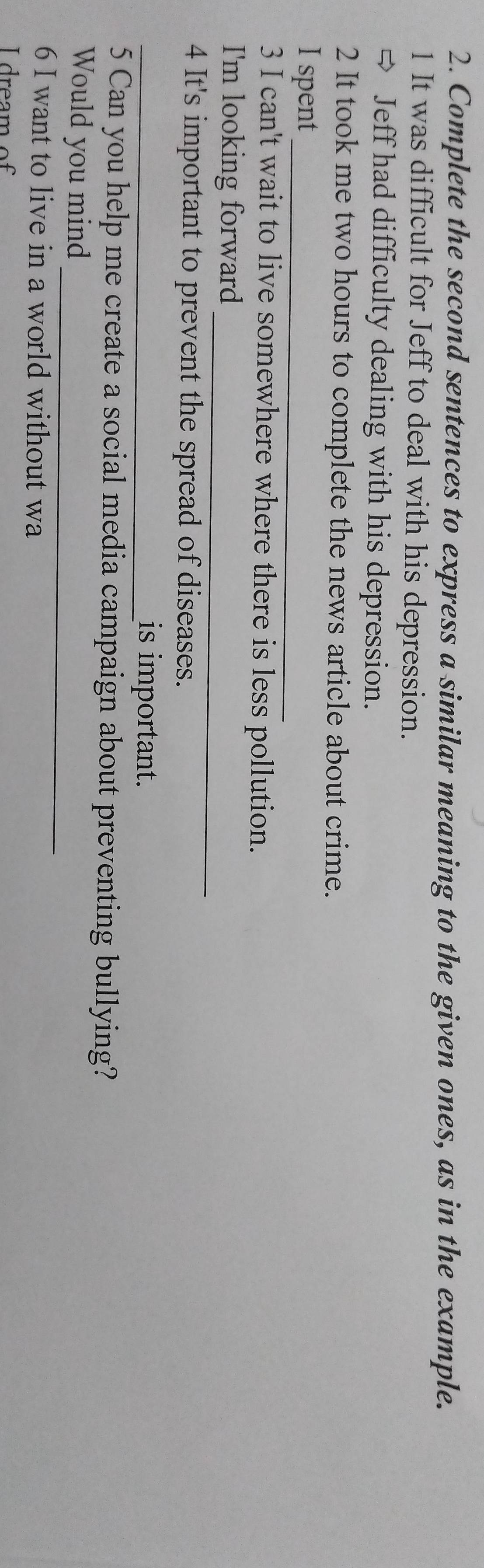 Complete the second sentences to express a similar meaning to the given ones, as in the example. 
1 It was difficult for Jeff to deal with his depression. 
、 Jeff had difficulty dealing with his depression. 
2 It took me two hours to complete the news article about crime. 
_ 
I spent 
3 I can't wait to live somewhere where there is less pollution. 
_ 
I'm looking forward 
4 It's important to prevent the spread of diseases. 
_is important. 
5 Can you help me create a social media campaign about preventing bullying? 
_ 
Would you mind 
6 I want to live in a world without wa 
I dream of