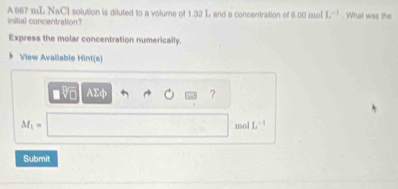 A 667 mL NaCl solution is diluted to a volume of 1.32 L and a concentration of 6.00 mol L^(-1). What was the 
initial concentration? 
Express the molar concentration numerically. 
View Available Hint(s)
□ sqrt[□](□ ) AΣφ ?
M_1=□ mol L^(-1)
Submit