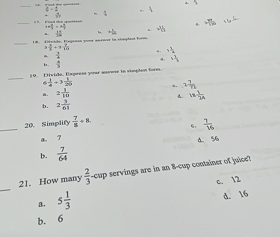 Find the quotient.
s.  2/3 
 2/9 + 4/6 
c.  1/3 
a.  4/27 
b.  3/4 
_17. Find the quotient
16 2/3 / 5 5/7 
d. 2 89/120 
a.  15/28  b. 3 1/30 
c. 2 11/12 
_18. Divide. Express your answer in simplest form.
3 3/5 / 2 7/10 
c. 1 1/4 
a.  3/4 
d. 1 1/3 
b.  4/3 
_
19. Divide. Express your answer in simplest form.
6 1/4 / 3 1/20 
c. 2 7/72 
a. 2 1/10 
d.
b. 2 3/61  18 1/24 
_20. Simplify  7/8 / 8.  7/16 
c.
a. 7
d. 56
b.  7/64 
21. How many  2/3  -cup servings are in an 8 -cup container of juice?
c. 12
_
a. 5 1/3 
d. 16
b. 6