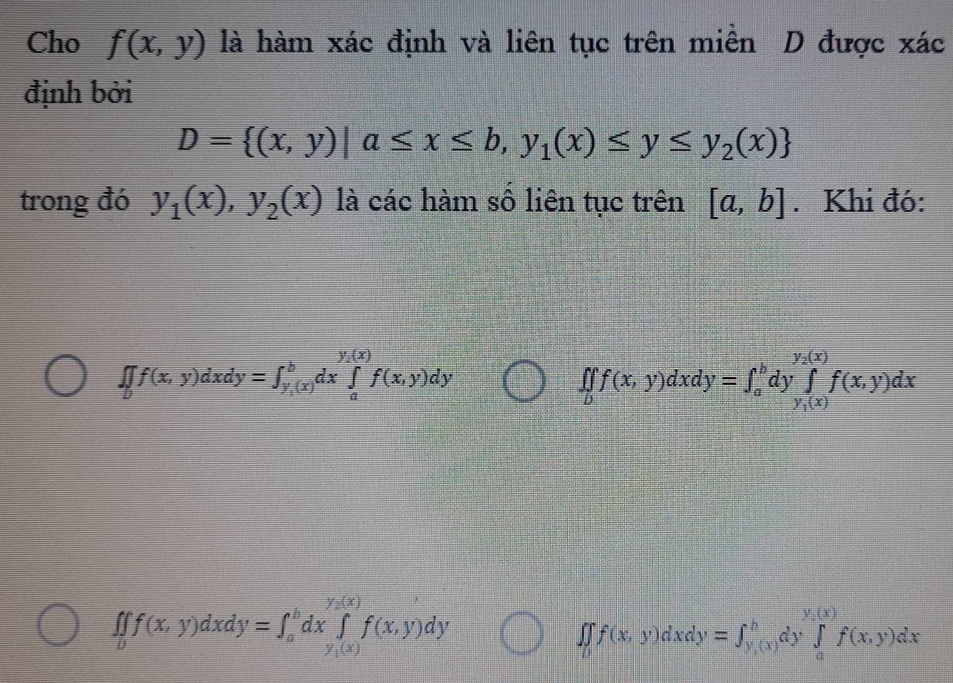 Cho f(x,y) là hàm xác định và liên tục trên miền D được xác 
định bởi
D= (x,y)|a≤ x≤ b,y_1(x)≤ y≤ y_2(x)
trong đó y_1(x), y_2(x) là các hàm số liên tục trên [a,b]. Khi đó:
∈t _bf(x,y)dxdy=∈t _y_1(x)^bdx∈tlimits _a^((y_2)(x))f(x,y)dy
∈t _bf(x,y)dxdy=∈t _a^(bdy∈tlimits _y_1)(x)^y_2(x)f(x,y)dx
∈t ∈tlimits _0f(xf(x,y)dxdy=∈t _a^(bdx∈tlimits _(y,(x))^(y,(x))f(x,y)dy
∈t ∈tlimits _0)f(x, y) dxdy =∈t _(y,(x))^b (y,(x))/dy ∈tlimits _a^(y,(x))f(x,y)dx