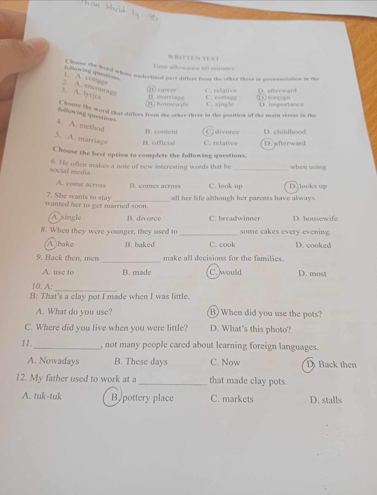 WRITTEN TEST
Time allowance 60 minutes
Choose the word whose underlined part differs from the other three in pronunciation in the
following questions.
1. A. cottage
2. A. encourage
(B) career C. relative D. afterward
3. A. lyrjcs
B. marriage C. cottage D foreign
(B)housewife C. single D. importance
Choose the word that differs from the other three in the position of the main stress in the
following questions.
4. A. method
B. content C.divorce D. childhood
5. A. marriage
B. official C. relative D. afterward
Choose the best option to complete the following questions.
6. He often makes a note of new interesting words that he _when using
social media.
A. come across B. comes across C. look up D. looks up
7. She wants to stay_
all her life although her parents have always
wanted her to get married soon.
A. single B. divorce C. breadwinner D. housewife
8. When they were younger, they used to _some cakes every evening.
A.)bake B. baked C. cook D. cooked
_
9. Back then, men make all decisions for the families.
A. use to B. made C.would D. most
_
10. A:
B: That’s a clay pot I made when I was little.
A. What do you use? B) When did you use the pots?
C. Where did you live when you were little? D. What’s this photo?
11._ , not many people cared about learning foreign languages.
A. Nowadays B. These days C. Now D. Back then
12. My father used to work at a _that made clay pots.
A. tuk-tuk B pottery place C. markets D. stalls